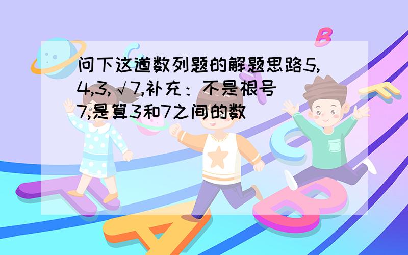 问下这道数列题的解题思路5,4,3,√7,补充：不是根号7,是算3和7之间的数