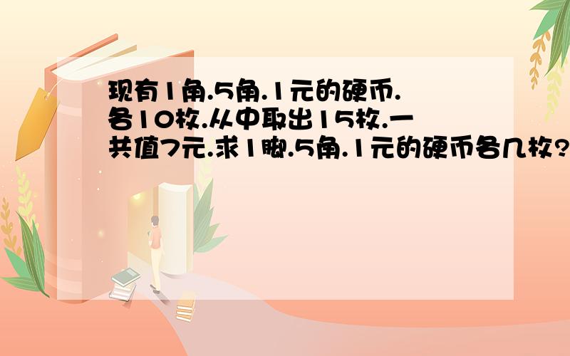 现有1角.5角.1元的硬币.各10枚.从中取出15枚.一共值7元.求1脚.5角.1元的硬币各几枚?用算式