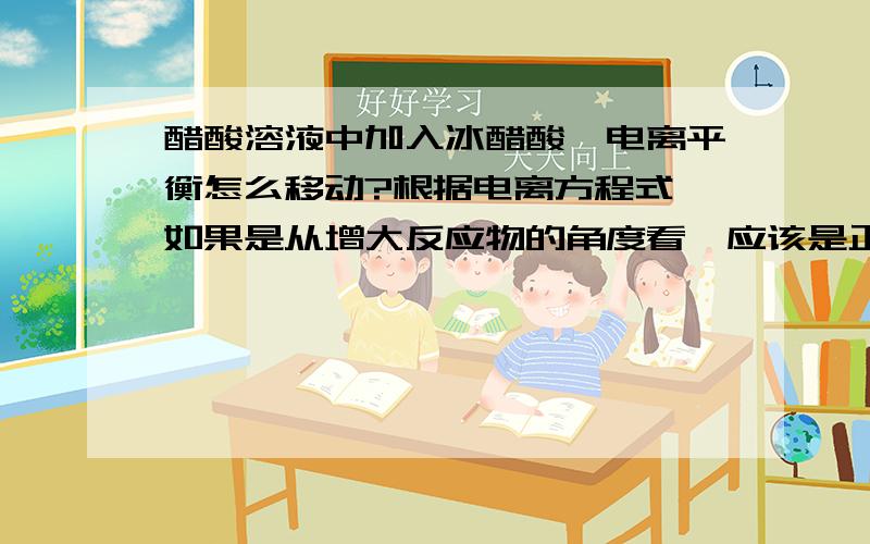 醋酸溶液中加入冰醋酸,电离平衡怎么移动?根据电离方程式,如果是从增大反应物的角度看,应该是正向移动,但是,加入冰醋酸就是增大了醋酸溶液的浓度,书上说稀释促进电离,与我分析的结果