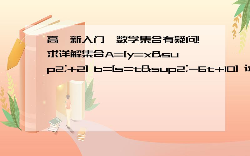 高一新入门,数学集合有疑问!求详解集合A=[y=x²+2] b=[s=t²-6t+10] 试问集合a与集合b的关系并证明