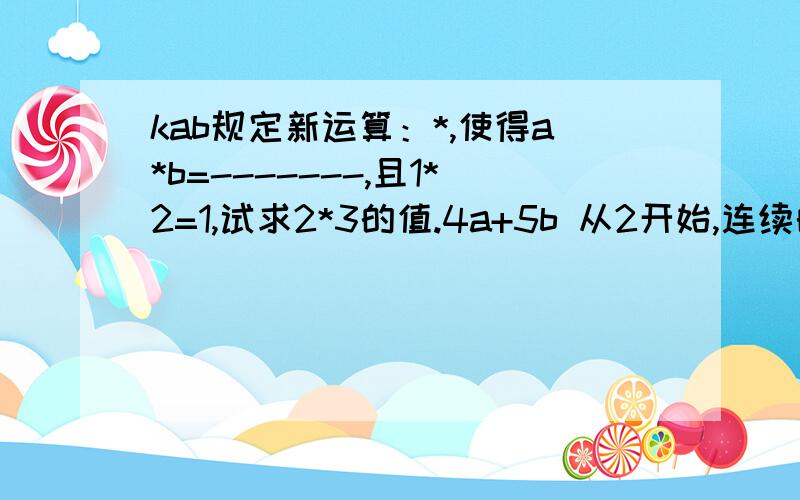 kab规定新运算：*,使得a*b=-------,且1*2=1,试求2*3的值.4a+5b 从2开始,连续的偶数相加,它们的和如下：加数n的个数 和s1 2=1×2 2 2+4+=6=2×33 2+4+6=12=3×44 2+4+6+8=20=4×5 ......（1）当n个最小的连续偶数（从2