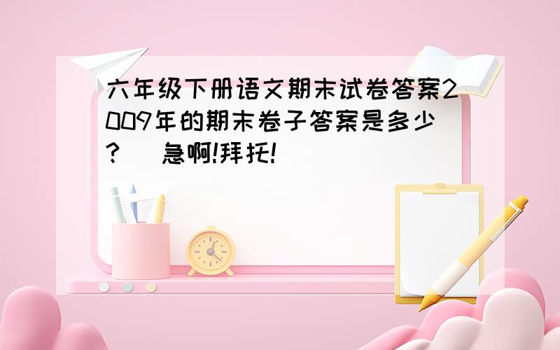 六年级下册语文期末试卷答案2009年的期末卷子答案是多少?   急啊!拜托!