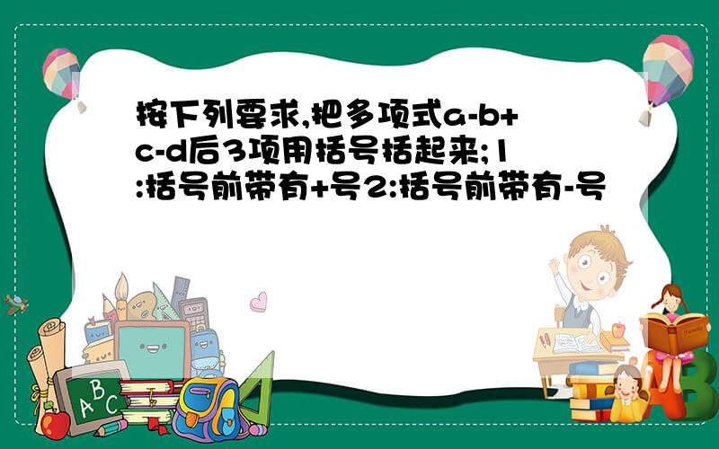 按下列要求,把多项式a-b+c-d后3项用括号括起来;1:括号前带有+号2:括号前带有-号