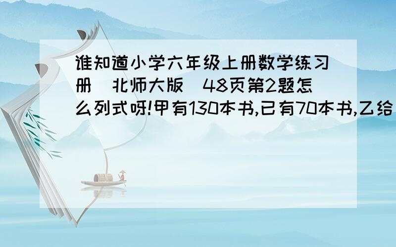 谁知道小学六年级上册数学练习册（北师大版）48页第2题怎么列式呀!甲有130本书,已有70本书,乙给甲多少本后甲与乙的本数之比是4比1?