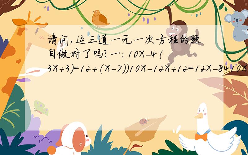 请问,这三道一元一次方程的题目做对了吗?一：10X-4(3X+3)=12+(X-7))10X-12X+12=12X-8410X-12X-12X=-84-12-14X=-96X=-6.86(用四舍五入法,只要小数点后两位的数)二：4X+3(2X+1)=70-(X+6)4X+6X+3=70X+4204X+6X-70X=420-3-60X=417X=-