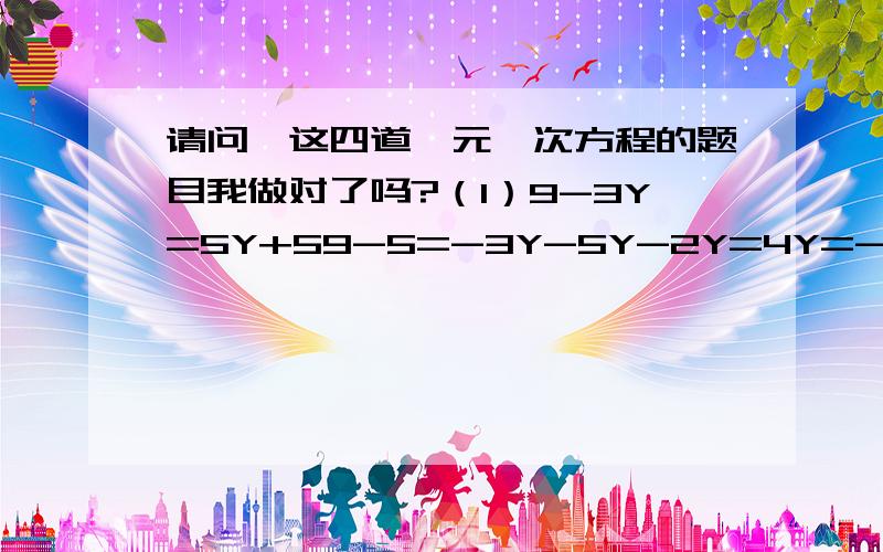 请问,这四道一元一次方程的题目我做对了吗?（1）9-3Y=5Y+59-5=-3Y-5Y-2Y=4Y=-2(2) 4X+3(2X-3)=12-(X+4)4X+6X-6=12X+484X+6X-12X=48+6-2X=54X=27(3)2(X+8)=3(X-1)2X+8=3X-32X-3X=-3-8-1X=-5X=5(4)8X=-2(X+4)8X=2X+88X-2X=86X=8X=8分之6