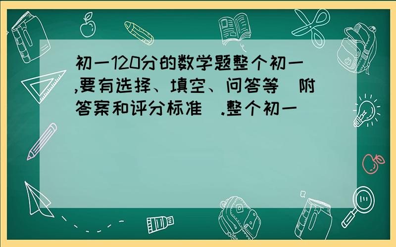 初一120分的数学题整个初一,要有选择、填空、问答等（附答案和评分标准）.整个初一