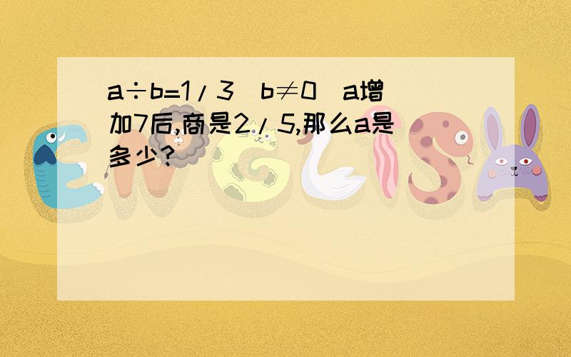 a÷b=1/3(b≠0)a增加7后,商是2/5,那么a是多少?