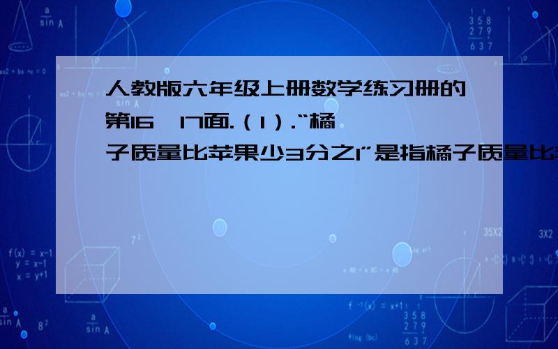 人教版六年级上册数学练习册的第16、17面.（1）.“橘子质量比苹果少3分之1”是指橘子质量比苹果少的部分相当于（ ）的（ ）（2）“白兔的只数比黑兔多5分之2”是指白兔比黑兔多的只数