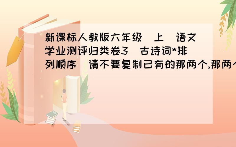 新课标人教版六年级(上)语文学业测评归类卷3（古诗词*排列顺序）请不要复制已有的那两个,那两个是错的!是古诗词的啊!快的悬赏分数