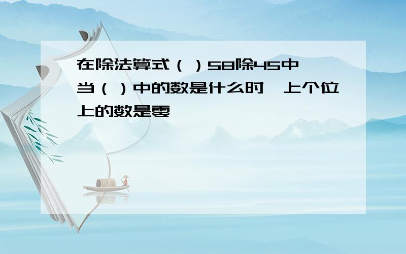 在除法算式（）58除45中,当（）中的数是什么时,上个位上的数是零