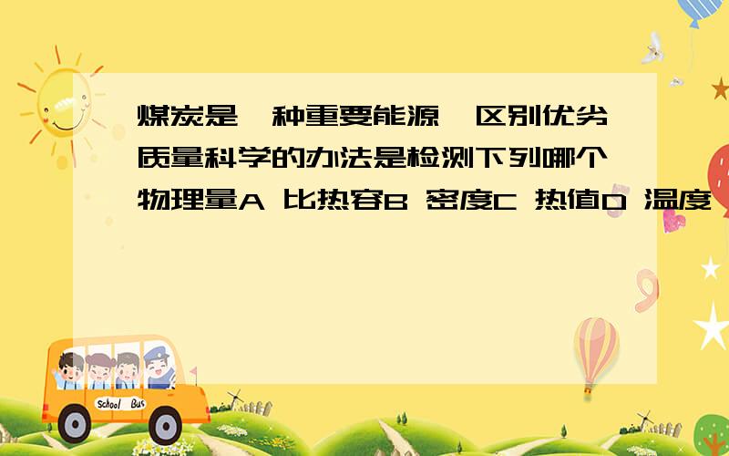 煤炭是一种重要能源,区别优劣质量科学的办法是检测下列哪个物理量A 比热容B 密度C 热值D 温度