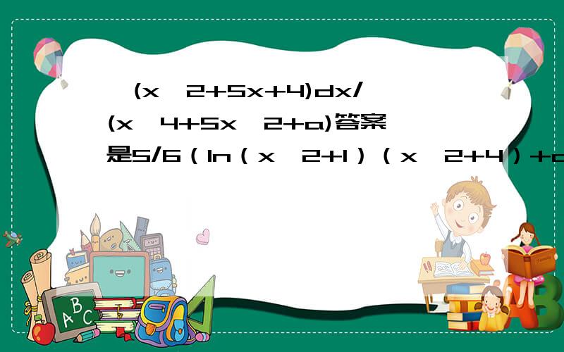 ∫(x^2+5x+4)dx/(x^4+5x^2+a)答案是5/6（ln（x^2+1）（x^2+4）+arctanx+c求详细过程题打错了，a是4