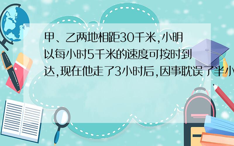 甲、乙两地相距30千米,小明以每小时5千米的速度可按时到达,现在他走了3小时后,因事耽误了半小时,为了不迟到,小明后来的速度至少是多少?（用一元一次不等式解）