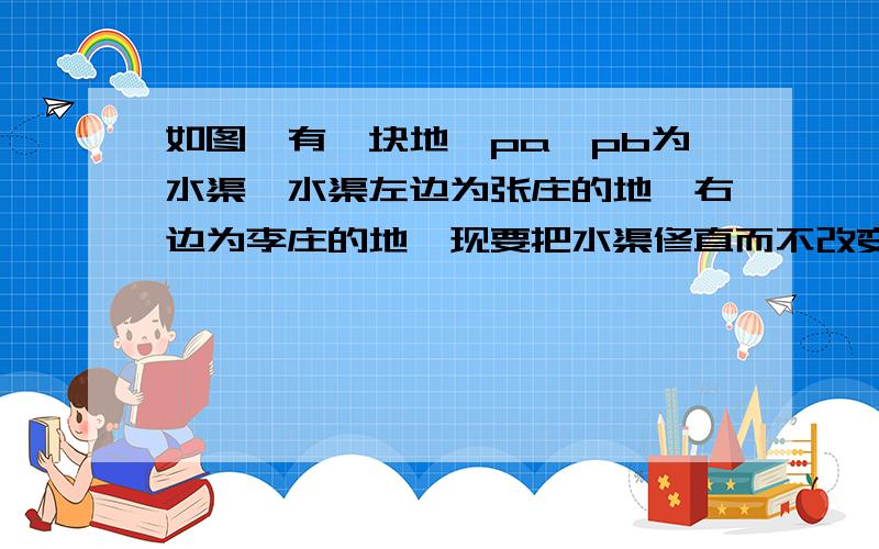 如图,有一块地,pa、pb为水渠,水渠左边为张庄的地,右边为李庄的地,现要把水渠修直而不改变张庄李庄原有的土地面积,如何修直,请用尺规作图简要说明