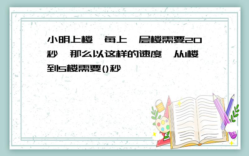 小明上楼,每上一层楼需要20秒,那么以这样的速度,从1楼到5楼需要()秒