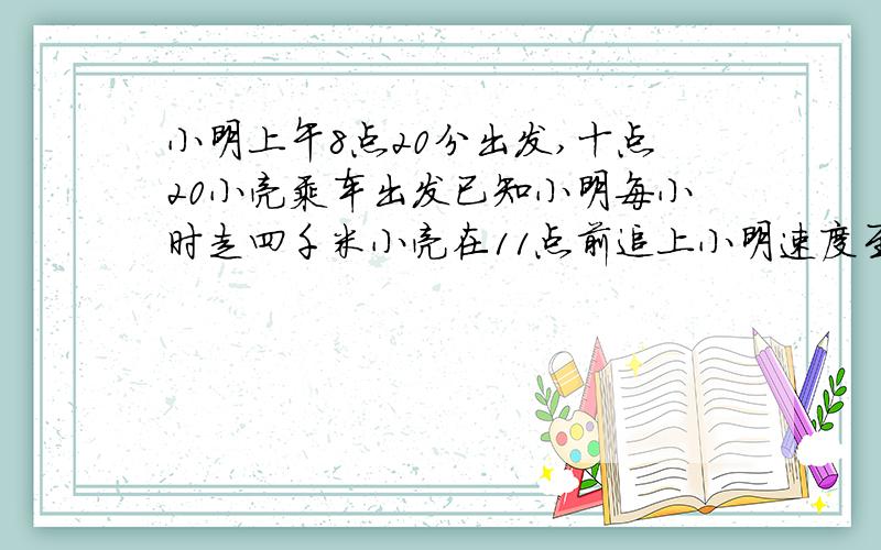 小明上午8点20分出发,十点20小亮乘车出发已知小明每小时走四千米小亮在11点前追上小明速度至少是多少?用不等式解
