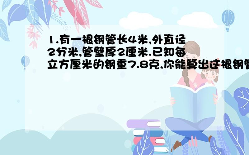 1.有一根钢管长4米,外直径2分米,管壁厚2厘米.已知每立方厘米的钢重7.8克,你能算出这根钢管有多少千克吗?（得数保留两位小数）2.一个长方体,表面积为16000平方厘米,底面是一个正方形,周长