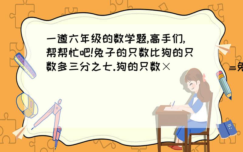 一道六年级的数学题,高手们,帮帮忙吧!兔子的只数比狗的只数多三分之七.狗的只数×(      )=兔子的只数