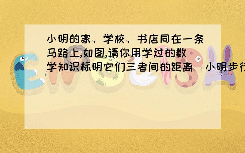 小明的家、学校、书店同在一条马路上,如图,请你用学过的数学知识标明它们三者间的距离．小明步行速度是5千米/小时,小明中午11：30放学,下午1：30上课,吃饭要用30分钟,中午他要到书店买