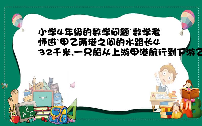 小学4年级的数学问题`数学老师进`甲乙两港之间的水路长432千米,一只船从上游甲港航行到下游乙港需要18小时,从乙港返回到甲港需要24小时才能到达.求!船在静水中的速度,和水流速度.望!详