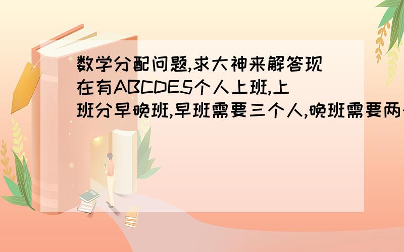 数学分配问题,求大神来解答现在有ABCDE5个人上班,上班分早晚班,早班需要三个人,晚班需要两个人.且换班的时间最少为三天一换.请问怎么分配5人的上班时间最为公平.求求大神们来解答下,谢