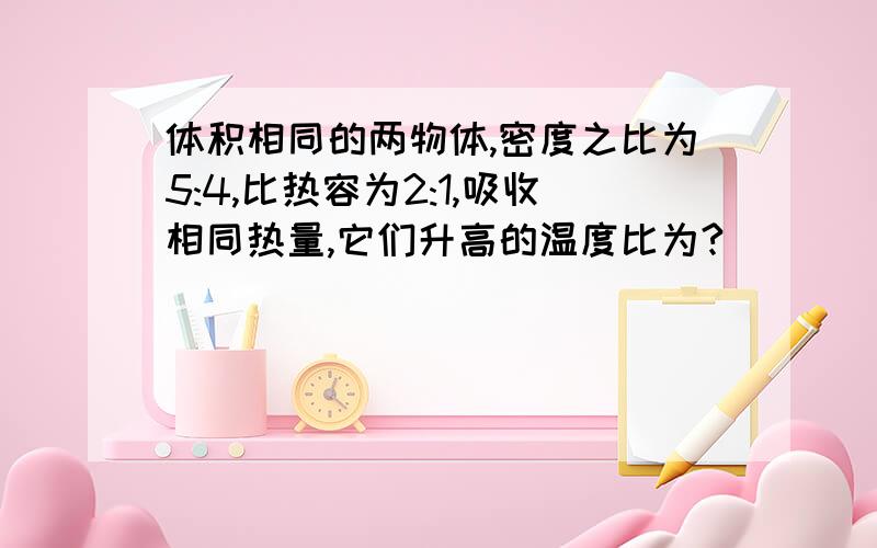 体积相同的两物体,密度之比为5:4,比热容为2:1,吸收相同热量,它们升高的温度比为?