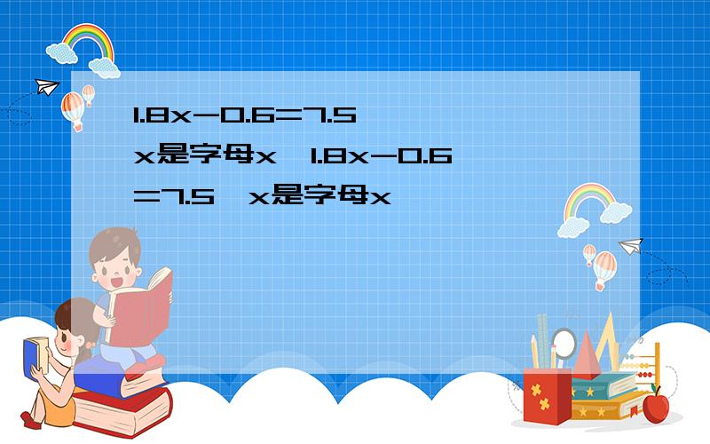 1.8x-0.6=7.5 【x是字母x】1.8x-0.6=7.5【x是字母x】