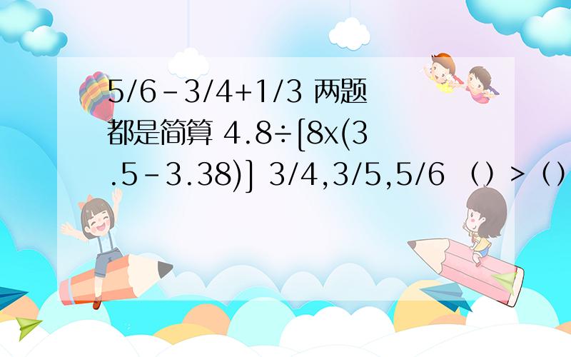 5/6-3/4+1/3 两题都是简算 4.8÷[8x(3.5-3.38)] 3/4,3/5,5/6 （）>（）>( )