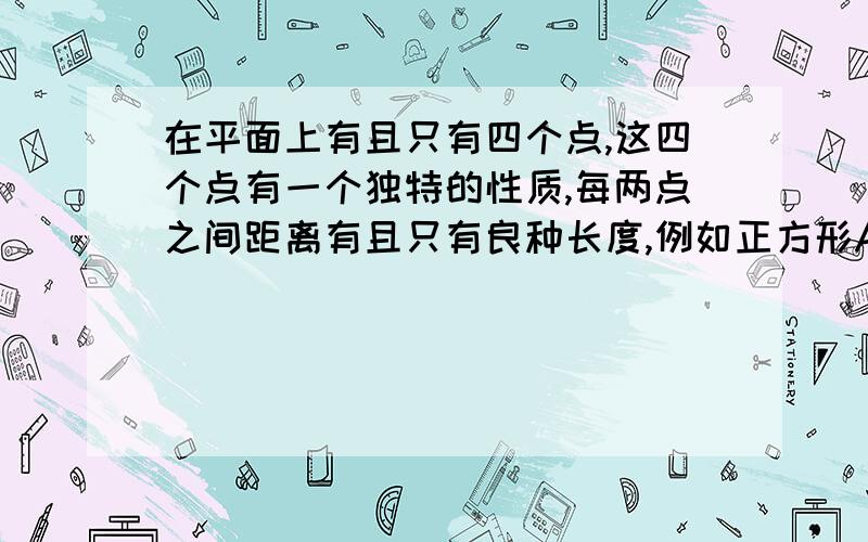 在平面上有且只有四个点,这四个点有一个独特的性质,每两点之间距离有且只有良种长度,例如正方形ABCD四个顶点,有AB＝CD＝BC＝DA≠AC＝BD,请说出另外四中具有这种独特性质的不同图形．