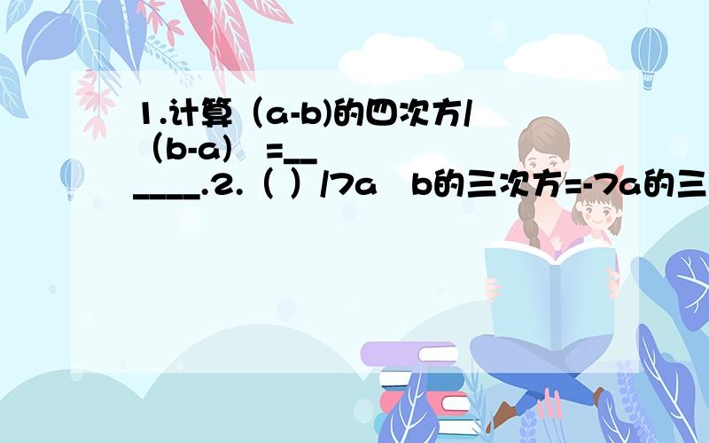 1.计算（a-b)的四次方/（b-a)²=______.2.（ ）/7a²b的三次方=-7a的三次方b的三次方+2a的三次方+1