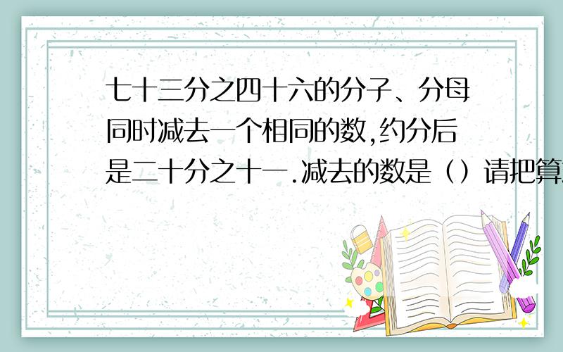 七十三分之四十六的分子、分母同时减去一个相同的数,约分后是二十分之十一.减去的数是（）请把算式列完整,不要省略,不要复制