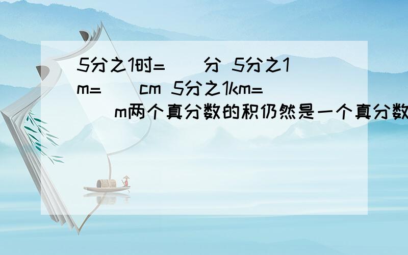 5分之1时=（）分 5分之1m=（）cm 5分之1km=（）m两个真分数的积仍然是一个真分数( ) 一个数乘分数 积一定小于这个数（ ） 3吨的8分之5和5吨的8分之3一样重 （） 判断题