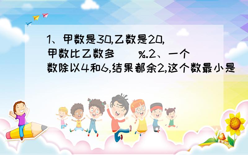 1、甲数是30,乙数是20,甲数比乙数多（）%.2、一个数除以4和6,结果都余2,这个数最小是（）.3、有12个零件,有9个是合格品,取到次品的可能性是（十二分之三）（这题只用说做对没）.4、一个圆