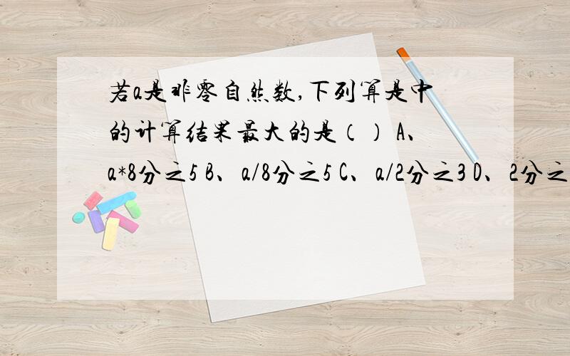 若a是非零自然数,下列算是中的计算结果最大的是（） A、a*8分之5 B、a/8分之5 C、a/2分之3 D、2分之3/a