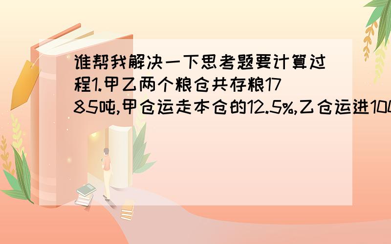 谁帮我解决一下思考题要计算过程1.甲乙两个粮仓共存粮1785吨,甲仓运走本仓的12.5%,乙仓运进100吨,现在两仓存粮相等,原来甲仓存粮多少吨?2.某工厂男女职工共有480人,其中男职工占总数的60%,