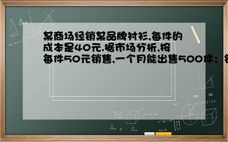 某商场经销某品牌衬衫,每件的成本是40元.据市场分析,按每件50元销售,一个月能出售500件；销售单件每涨1元,月销售量就减少10件.针对这种衬衫的销售情况,（1）当销售单价定为每件55元时,估