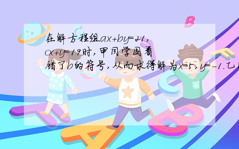 在解方程组ax+by=21,cx+y=19时,甲同学因看错了b的符号,从而求得解为x=5,y=-1.乙同学因看错了c,从而求得解为x=3,y=2.试求a,b,c的值.