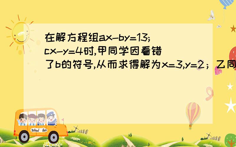 在解方程组ax-by=13;cx-y=4时,甲同学因看错了b的符号,从而求得解为x=3,y=2；乙同学因看漏了c,从而求得解为x=5,y=1.试求a b c的值.