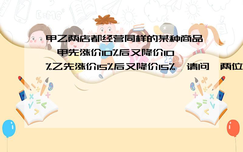 甲乙两店都经营同样的某种商品,甲先涨价10%后又降价10%乙先涨价15%后又降价15%,请问,两位店主谁较聪明要算式