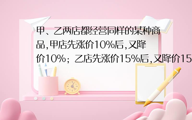 甲、乙两店都经营同样的某种商品,甲店先涨价10%后,又降价10%；乙店先涨价15%后,又降价15%.哪个店售价高