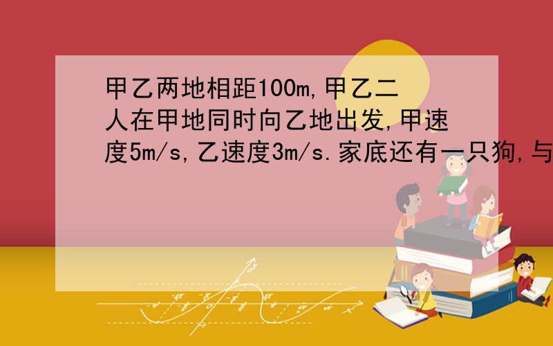 甲乙两地相距100m,甲乙二人在甲地同时向乙地出发,甲速度5m/s,乙速度3m/s.家底还有一只狗,与甲乙二人同时出发.狗追上甲即返回,碰到乙再转身追甲.直到甲乙二人到达乙地为止.狗的速度为10m/s.