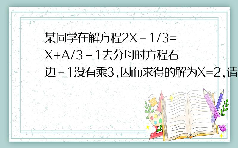 某同学在解方程2X-1/3=X+A/3-1去分母时方程右边-1没有乘3,因而求得的解为X=2,请你求出A的值,并正确的解方程.快,谢谢各位了!