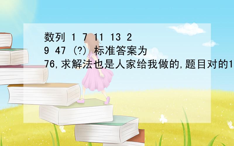 数列 1 7 11 13 29 47 (?) 标准答案为76,求解法也是人家给我做的,题目对的1 7 11 13 29 47 76 . 6 4 2 16 18 29（前后两个的差） 则有 7=6+1 11=6+4+1 13=6+4+2+1 29=6+4+2+16+1 47=6+4+2+16+18+1 76=6+4+2+16+18+29+1 ...