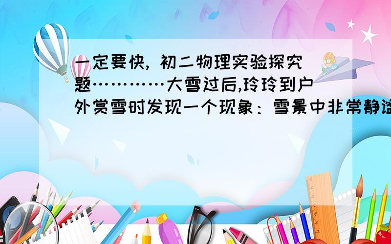 一定要快, 初二物理实验探究题…………大雪过后,玲玲到户外赏雪时发现一个现象：雪景中非常静谧,她试着唱歌,声音也不像平时那么响.  （1）请你帮助玲玲分析其原因.  （2）这一现象给了