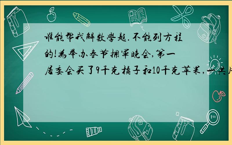 谁能帮我解数学题.不能列方程的!为举办春节拥军晚会,第一居委会买了9千克橘子和10千克苹果,一共用了73.8元,第二居委会买了17千克鸭梨和6千克香蕉,一共用了69.8元,如果橘子和鸭梨的单价相