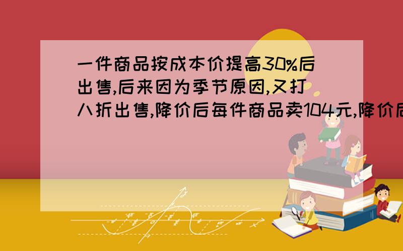 一件商品按成本价提高30%后出售,后来因为季节原因,又打八折出售,降价后每件商品卖104元,降价后这种商品卖出一件是赔还是赚?赔或赚多少元?蟹蟹