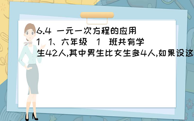 6.4 一元一次方程的应用（1）1、六年级（1）班共有学生42人,其中男生比女生多4人,如果设这个班有男生X人,那么依题意可列方程：______________________ 2、一列工程甲队单独做10天可以完成,乙队