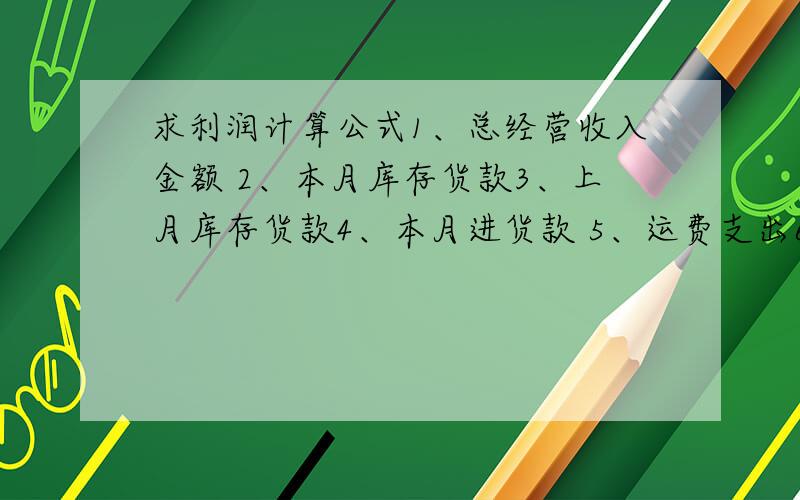 求利润计算公式1、总经营收入金额 2、本月库存货款3、上月库存货款4、本月进货款 5、运费支出6、其它支出求本月利润以上6项视为所有收支项目,请大家不要添枝加叶或答非所问,只求公式