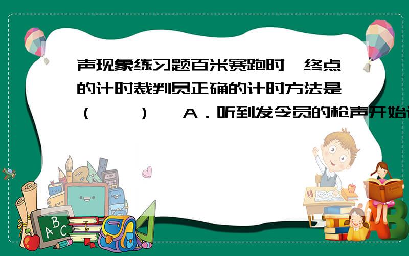 声现象练习题百米赛跑时,终点的计时裁判员正确的计时方法是（    ）   A．听到发令员的枪声开始计时   B．看到发令员的发令枪冒烟开始计时   C．听到发令员的最后一声口令开始计时   D．